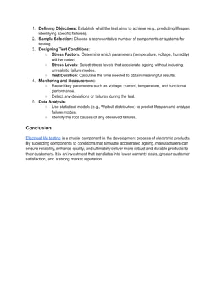 1.​ Defining Objectives: Establish what the test aims to achieve (e.g., predicting lifespan,
identifying specific failures).
2.​ Sample Selection: Choose a representative number of components or systems for
testing.
3.​ Designing Test Conditions:
○​ Stress Factors: Determine which parameters (temperature, voltage, humidity)
will be varied.
○​ Stress Levels: Select stress levels that accelerate ageing without inducing
unrealistic failure modes.
○​ Test Duration: Calculate the time needed to obtain meaningful results.
4.​ Monitoring and Measurement:
○​ Record key parameters such as voltage, current, temperature, and functional
performance.
○​ Detect any deviations or failures during the test.
5.​ Data Analysis:
○​ Use statistical models (e.g., Weibull distribution) to predict lifespan and analyse
failure modes.
○​ Identify the root causes of any observed failures.
Conclusion
Electrical life testing is a crucial component in the development process of electronic products.
By subjecting components to conditions that simulate accelerated ageing, manufacturers can
ensure reliability, enhance quality, and ultimately deliver more robust and durable products to
their customers. It is an investment that translates into lower warranty costs, greater customer
satisfaction, and a strong market reputation.
 
