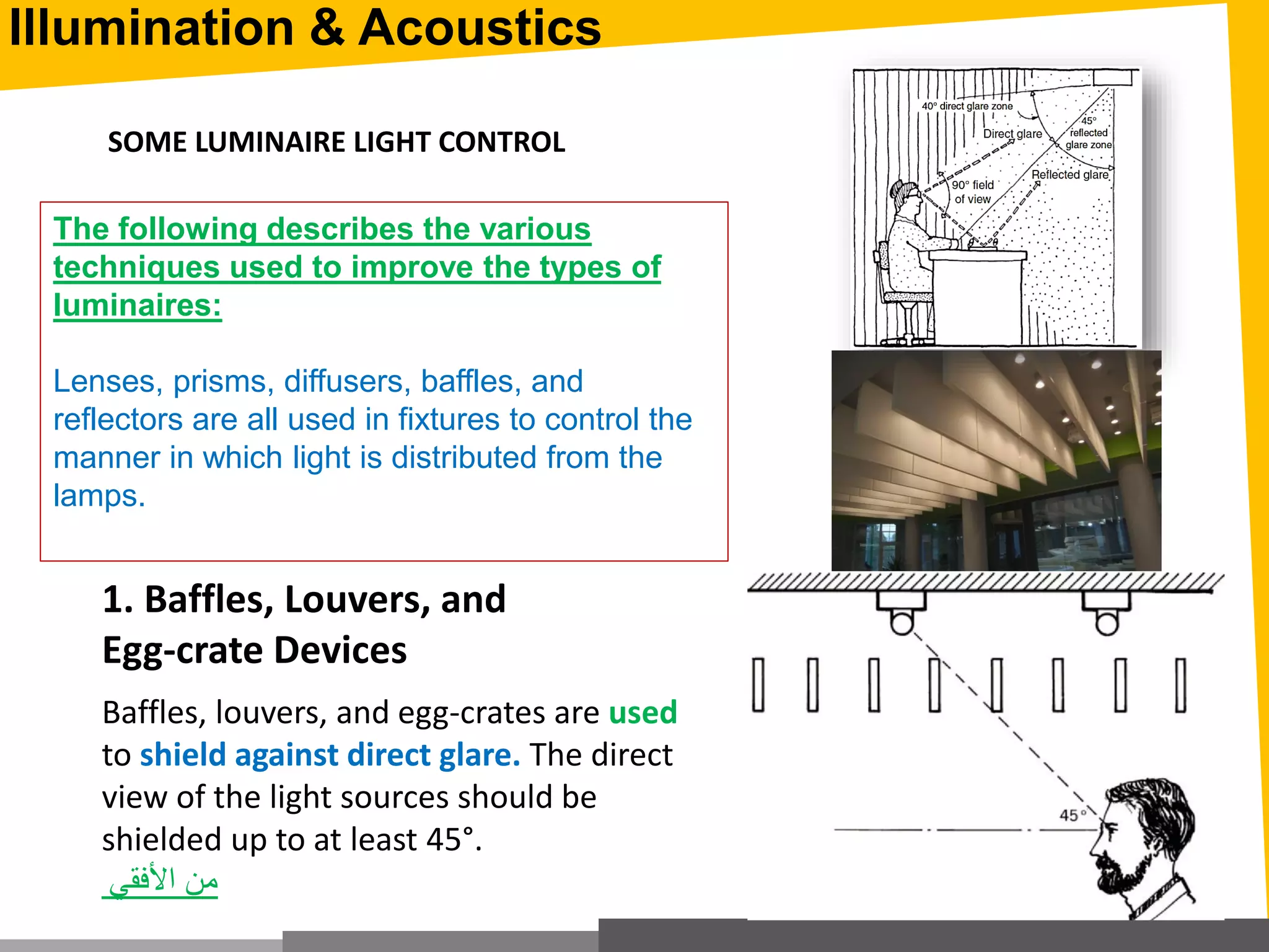Illumination & Acoustics
Baffles, louvers, and egg-crates are used
to shield against direct glare. The direct
view of the light sources should be
shielded up to at least 45°.
‫األفقي‬ ‫من‬
1. Baffles, Louvers, and
Egg-crate Devices
SOME LUMINAIRE LIGHT CONTROL
The following describes the various
techniques used to improve the types of
luminaires:
Lenses, prisms, diffusers, baffles, and
reflectors are all used in fixtures to control the
manner in which light is distributed from the
lamps.
 