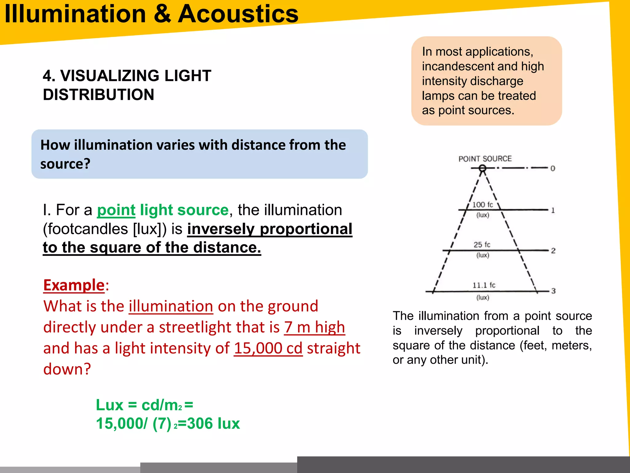 Illumination & Acoustics
4. VISUALIZING LIGHT
DISTRIBUTION
I. For a point light source, the illumination
(footcandles [lux]) is inversely proportional
to the square of the distance.
In most applications,
incandescent and high
intensity discharge
lamps can be treated
as point sources.
The illumination from a point source
is inversely proportional to the
square of the distance (feet, meters,
or any other unit).
Example:
What is the illumination on the ground
directly under a streetlight that is 7 m high
and has a light intensity of 15,000 cd straight
down?
Lux = cd/m2 =
15,000/ (7(2=306 lux
How illumination varies with distance from the
source?
 