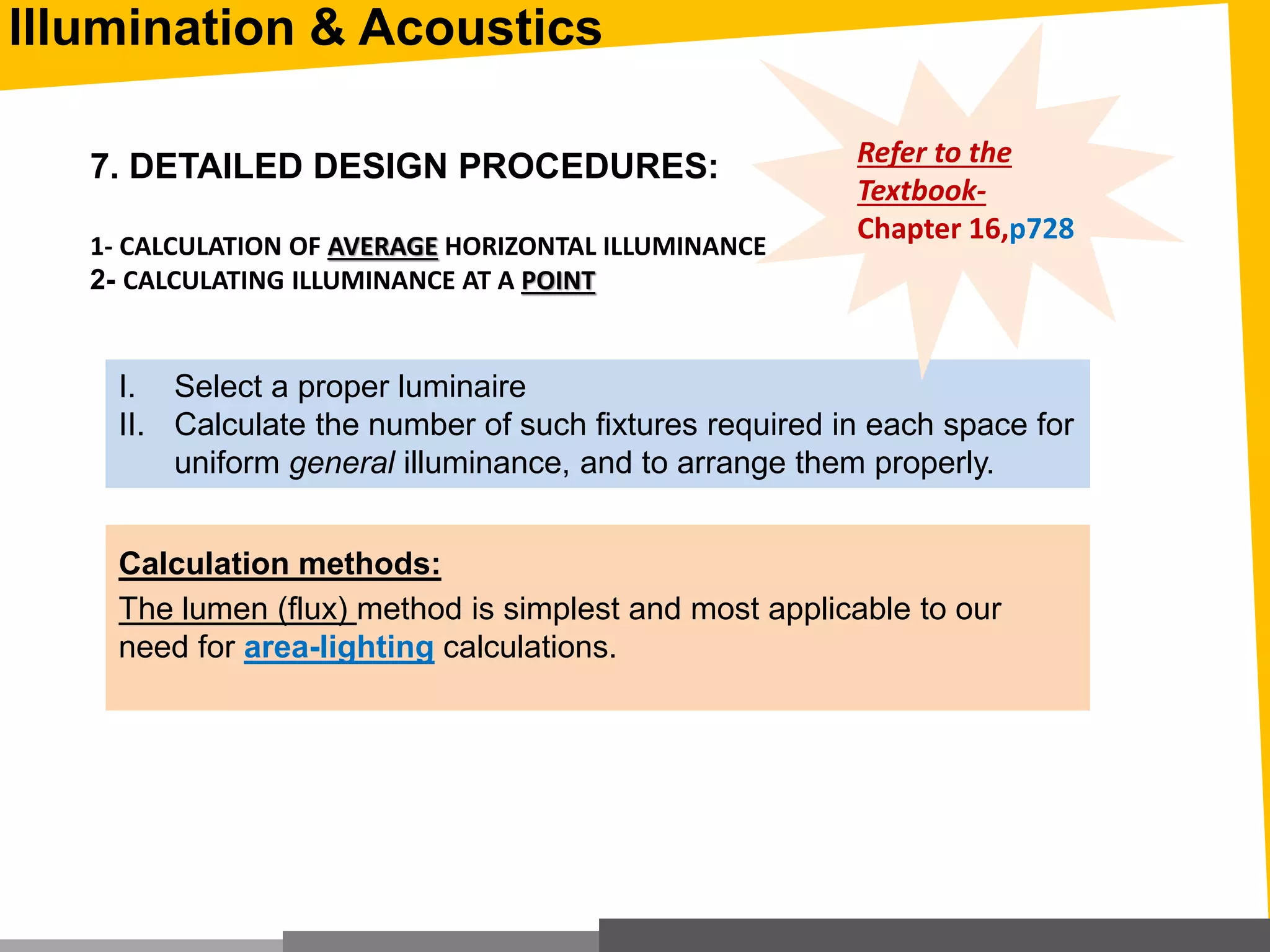 7. DETAILED DESIGN PROCEDURES:
1- CALCULATION OF AVERAGE HORIZONTAL ILLUMINANCE
2- CALCULATING ILLUMINANCE AT A POINT
I. Select a proper luminaire
II. Calculate the number of such fixtures required in each space for
uniform general illuminance, and to arrange them properly.
Calculation methods:
The lumen (flux) method is simplest and most applicable to our
need for area-lighting calculations.
Refer to the
Textbook-
Chapter 16,p728
Illumination & Acoustics
 