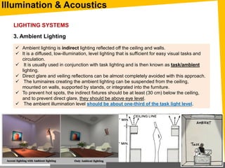 Illumination & Acoustics
3. Ambient Lighting
 Ambient lighting is indirect lighting reflected off the ceiling and walls.
 It is a diffused, low-illumination, level lighting that is sufficient for easy visual tasks and
circulation.
 It is usually used in conjunction with task lighting and is then known as task/ambient
lighting.
 Direct glare and veiling reflections can be almost completely avoided with this approach.
 The luminaires creating the ambient lighting can be suspended from the ceiling,
mounted on walls, supported by stands, or integrated into the furniture.
 To prevent hot spots, the indirect fixtures should be at least (30 cm) below the ceiling,
and to prevent direct glare, they should be above eye level.
 The ambient illumination level should be about one-third of the task light level.
LIGHTING SYSTEMS
 