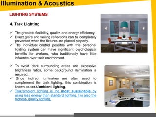 Illumination & Acoustics
4. Task Lighting
 The greatest flexibility, quality, and energy efficiency.
 Direct glare and veiling reflections can be completely
prevented when the fixtures are placed properly.
 The individual control possible with this personal
lighting system can have significant psychological
benefits for workers, who traditionally have little
influence over their environment.
 To avoid dark surrounding areas and excessive
brightness ratios, some background illumination is
required.
 Since indirect luminaires are often used to
complement the task lighting, this combination is
known as task/ambient lighting.
 Task/ambient lighting is the most sustainable by
using less energy than standard lighting, it is also the
highest- quality lighting.
LIGHTING SYSTEMS
 