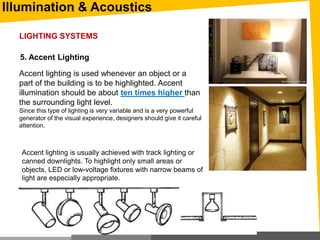 Illumination & Acoustics
5. Accent Lighting
Accent lighting is used whenever an object or a
part of the building is to be highlighted. Accent
illumination should be about ten times higher than
the surrounding light level.
Since this type of lighting is very variable and is a very powerful
generator of the visual experience, designers should give it careful
attention.
Accent lighting is usually achieved with track lighting or
canned downlights. To highlight only small areas or
objects, LED or low-voltage fixtures with narrow beams of
light are especially appropriate.
LIGHTING SYSTEMS
 