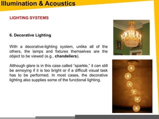 Illumination & Acoustics
6. Decorative Lighting
With a decorative-lighting system, unlike all of the
others, the lamps and fixtures themselves are the
object to be viewed (e.g., chandeliers).
Although glare is in this case called “sparkle,” it can still
be annoying if it is too bright or if a difficult visual task
has to be performed. In most cases, the decorative
lighting also supplies some of the functional lighting.
LIGHTING SYSTEMS
 