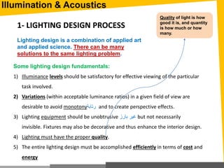 Illumination & Acoustics
1- LIGHTING DESIGN PROCESS
Lighting design is a combination of applied art
and applied science. There can be many
solutions to the same lighting problem.
Some lighting design fundamentals:
1) Illuminance levels should be satisfactory for effective viewing of the particular
task involved.
2) Variations (within acceptable luminance ratios) in a given field of view are
desirable to avoid monotony‫رتابة‬ and to create perspective effects.
3) Lighting equipment should be unobtrusive ‫بارز‬ ‫غير‬ but not necessarily
invisible. Fixtures may also be decorative and thus enhance the interior design.
4) Lighting must have the proper quality.
5) The entire lighting design must be accomplished efficiently in terms of cost and
energy
Quality of light is how
good it is, and quantity
is how much or how
many.
 