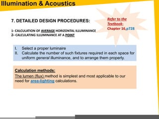 7. DETAILED DESIGN PROCEDURES:
1- CALCULATION OF AVERAGE HORIZONTAL ILLUMINANCE
2- CALCULATING ILLUMINANCE AT A POINT
I. Select a proper luminaire
II. Calculate the number of such fixtures required in each space for
uniform general illuminance, and to arrange them properly.
Calculation methods:
The lumen (flux) method is simplest and most applicable to our
need for area-lighting calculations.
Refer to the
Textbook-
Chapter 16,p728
Illumination & Acoustics
 