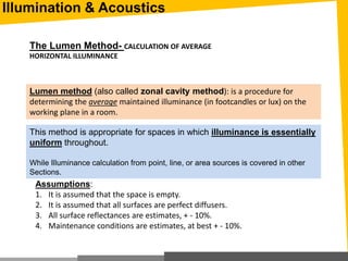 The Lumen Method- CALCULATION OF AVERAGE
HORIZONTAL ILLUMINANCE
Lumen method (also called zonal cavity method): is a procedure for
determining the average maintained illuminance (in footcandles or lux) on the
working plane in a room.
Assumptions:
1. It is assumed that the space is empty.
2. It is assumed that all surfaces are perfect diffusers.
3. All surface reflectances are estimates, + - 10%.
4. Maintenance conditions are estimates, at best + - 10%.
This method is appropriate for spaces in which illuminance is essentially
uniform throughout.
While Illuminance calculation from point, line, or area sources is covered in other
Sections.
Illumination & Acoustics
 