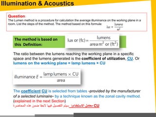 The ratio between the lumens reaching the working plane in a specific
space and the lumens generated is the coefficient of utilization, CU. Or
lumens on the working plane = lamp lumens × CU
The coefficient CU is selected from tables -provided by the manufacturer
of a selected luminaire- by a technique known as the zonal cavity method.
(explained in the next Section)
‫المحاضرة‬ ‫هذه‬ ‫ضمن‬ ‫الحقا‬ ‫فيها‬ ‫التفصيل‬ ‫سيتم‬ ‫االستخدام‬ ‫معامل‬: CU
The method is based on
this Definition:
Question:
The Lumen method is a procedure for calculation the average illuminance on the working plane in a
room. List the steps of the method. The method based on this formula:
Illumination & Acoustics
 