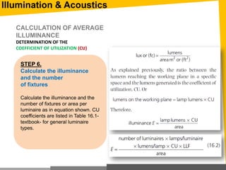 STEP 6.
Calculate the illuminance
and the number
of fixtures
Calculate the illuminance and the
number of fixtures or area per
luminaire as in equation shown. CU
coefficients are listed in Table 16.1-
textbook- for general luminaire
types.
CALCULATION OF AVERAGE
ILLUMINANCE
DETERMINATION OF THE
COEFFICIENT OF UTILIZATION (CU)
Illumination & Acoustics
 
