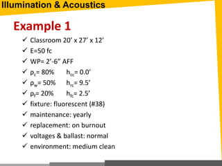 Example 1
 Classroom 20’ x 27’ x 12’
 E=50 fc
 WP= 2’-6” AFF
 ρc= 80% hcc= 0.0’
 ρw= 50% hrc= 9.5’
 ρf= 20% hfc= 2.5’
 fixture: fluorescent (#38)
 maintenance: yearly
 replacement: on burnout
 voltages & ballast: normal
 environment: medium clean
Illumination & Acoustics
 
