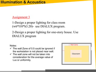 Illumination & Acoustics
1-Design a proper lighting for class room
(w6*l10*h3.20)- use DIALUX program.
Assignment 3
Notes:
 The wall Zone of 0.5 could be ignored if
the workstation is not placed near wall.
 The wall zone will not be taken into
consideration for the average value of
Lux or uniformity.
Classroom
2-Design a proper lighting for one-story house. Use
DIALUX program
 