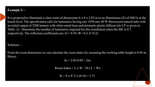 Example 2: -
It is proposed to illuminate a class room of dimensions 6 x 8 x 2.85 m to an illuminance (E) of 400 lx at the
bench level. The specification calls for luminaires having one 1050 mm 40 W fluorescent natural tube with
an initial output of 3200 lumens with white metal base and prismatic plastic diffuser (its UF is given in
Table -2) . Determine the number of luminaires required for this installation when the MF is 0.7,
respectively. The reflection coefficients are: (C= 0.70, W= 0.3, F=0.2)
Solution: -
From the room dimension we can calculate the room index (k) assuming the working table height is 0.85 m.
Hence,
hk = 2.85-0.85 = 2m
Room Index = L x W / H ( L + W)
K = 6 x 8/ 2 x (6+8) = 1.71
 