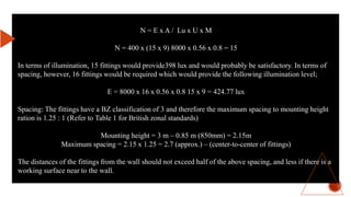 N = E x A / Lu x U x M
N = 400 x (15 x 9) 8000 x 0.56 x 0.8 = 15
In terms of illumination, 15 fittings would provide398 lux and would probably be satisfactory. In terms of
spacing, however, 16 fittings would be required which would provide the following illumination level;
E = 8000 x 16 x 0.56 x 0.8 15 x 9 = 424.77 lux
Spacing: The fittings have a BZ classification of 3 and therefore the maximum spacing to mounting height
ration is 1.25 : 1 (Refer to Table 1 for British zonal standards)
Mounting height = 3 m – 0.85 m (850mm) = 2.15m
Maximum spacing = 2.15 x 1.25 = 2.7 (approx.) – (center-to-center of fittings)
The distances of the fittings from the wall should not exceed half of the above spacing, and less if there is a
working surface near to the wall.
 