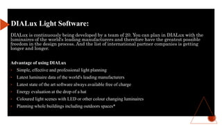 DIALux is continuously being developed by a team of 20. You can plan in DIALux with the
luminaires of the world's leading manufacturers and therefore have the greatest possible
freedom in the design process. And the list of international partner companies is getting
longer and longer.
Advantage of using DIALux
• Simple, effective and professional light planning
• Latest luminaire data of the world's leading manufacturers
• Latest state of the art software always available free of charge
• Energy evaluation at the drop of a hat
• Coloured light scenes with LED or other colour changing luminaires
• Planning whole buildings including outdoors spaces*
DIALux Light Software:
 