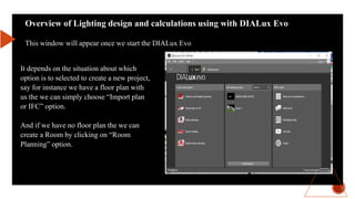 Overview of Lighting design and calculations using with DIALux Evo
This window will appear once we start the DIALux Evo
It depends on the situation about which
option is to selected to create a new project,
say for instance we have a floor plan with
us the we can simply choose “Import plan
or IFC” option.
And if we have no floor plan the we can
create a Room by clicking on “Room
Planning” option.
 