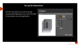 Set up the dimensions
Put the room type if you want to get the
recommended lighting levels as per EN12464
in Assessment zone and application.
 