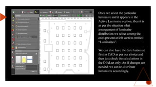 Once we select the particular
luminaire and it appears in the
Active Luminaire section, then it is
as per the situation what
arrangement of luminaire
distribution we select among the
ones present at left section entitled
“Luminaires”.
We can also have the distribution at
first in CAD as per our choice and
then just check the calculations in
the DIALux only. An if changes are
needed, we can re-distribute
luminaires accordingly.
 