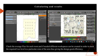 C a lcula t ing a nd result s
Check the average Flux for each room and if needed different workspaces can be created in order to meet
the required Lux level in a particular zone of the area thus giving the design good efficiency.
 