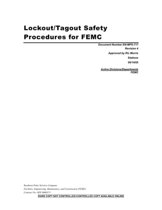 Lockout/Tagout Safety
Procedures for FEMC
Document Number EN-MPS-717
Revision 4
Approved by Ric Morris
Stations
09/14/05
Active Divisions/Departments
FEMC
Raytheon Polar Services Company
Facilities, Engineering, Maintenance, and Construction (FEMC)
Contract No. OPP 0000373
HARD COPY NOT CONTROLLED-CONTROLLED COPY AVAILABLE ONLINE
 