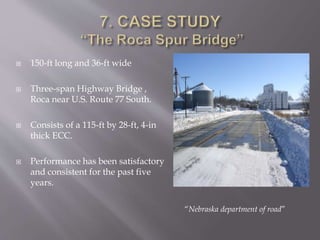  150-ft long and 36-ft wide
 Three-span Highway Bridge ,
Roca near U.S. Route 77 South.
 Consists of a 115-ft by 28-ft, 4-in
thick ECC.
 Performance has been satisfactory
and consistent for the past five
years.
“Nebraska department of road”
 