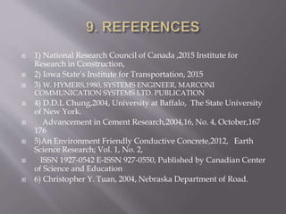  1) National Research Council of Canada ,2015 Institute for
Research in Construction,
 2) Iowa State’s Institute for Transportation, 2015
 3) W. HYMERS,1980, SYSTEMS ENGINEER, MARCONI
COMMUNICATION SYSTEMS LTD. PUBLICATION
 4) D.D.L Chung,2004, University at Baffalo, The State University
of New York.
 Advancement in Cement Research,2004,16, No. 4, October,167
176
 5)An Environment Friendly Conductive Concrete,2012, Earth
Science Research; Vol. 1, No. 2,
 ISSN 1927-0542 E-ISSN 927-0550, Published by Canadian Center
of Science and Education
 6) Christopher Y. Tuan, 2004, Nebraska Department of Road.
 