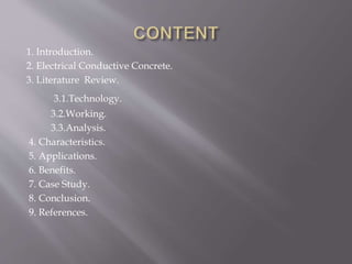1. Introduction.
2. Electrical Conductive Concrete.
3. Literature Review.
3.1.Technology.
3.2.Working.
3.3.Analysis.
4. Characteristics.
5. Applications.
6. Benefits.
7. Case Study.
8. Conclusion.
9. References.
 
