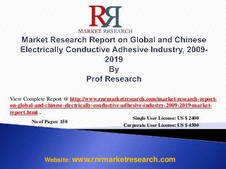 No of Pages: 150
Single User License: US $ 2400
Corporate User License: US $ 4500
Website: www.rnrmarketresearch.com
View Complete Report @ http://www.rnrmarketresearch.com/market-research-report-
on-global-and-chinese-electrically-conductive-adhesive-industry-2009-2019-market-
report.html .
 