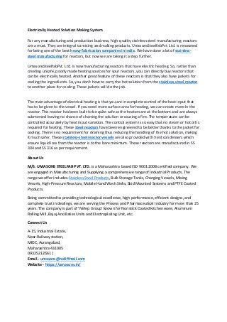 Electrically Heated Solution Making System
For any manufacturing and production business, high-quality stainless steel manufacturing reactors
are a must. They are integral to mixing and making products. UmasonsSteelfabPvt. Ltd. is renowned
for being one of the best heavy fabrication companies in India. We have done a lot of stainless-
steel manufacturing for reactors, but now we are taking it a step further.
UmasonsSteelfabPvt. Ltd. is now manufacturing reactors that have electric heating. So, rather than
creating unsafe, poorly made heating sources for your reactors, you can directly buy reactors that
can be electrically heated. Another great feature of these reactors is that they also have jackets for
cooling the ingredients. So, you don’t have to carry the hot solution from the stainless-steel reactor
to another place for cooling. These jackets will do the job.
The main advantage of electrical heating is that you are in complete control of the heat input that
has to be given to the vessel. If you need more surface area for heating, we can create more in the
reactor. This reactor has been built to be quite safe as the heaters are at the bottom and are always
submersed leaving no chance of charring the solution or causing a fire. The temperature can be
controlled accurately by heat input variation. The control system is so easy that no steam or hot oil is
required for heating. These steel reactors have been engineered to be better thanks to the jacket for
cooling. There is no requirement for draining thus reducing the handling of the hot solution, making
it much safer. These stainless-steel reactor vessels are also provided with Vent condensers which
ensure liquid loss from the reactor is to the bare minimum. These reactors are manufactured in SS
304 and SS 316 as per requirement.
About Us
M/S. UMASONS STEELFAB PVT. LTD. is a Maharashtra based ISO 9001:2008 certified company. We
are engaged in Manufacturing and Supplying a comprehensive range of Industrial Products. The
range we offer includes-Stainless Steel Products, Bulk Storage Tanks, Charging Vessels, Mixing
Vessels, High-Pressure Reactors, Mobile Hand Wash Sinks, Skid Mounted Systems and PTFE Coated
Products.
Being committed to providing technological excellence, high performance, efficient designs, and
complete trust in dealings, we are serving the Process and Pharmaceutical Industry for more than 25
years. The company is part of 'Nirlep Group' known for Nonstick Coated kitchen ware, Aluminum
Rolling Mill, Bajaj Ancillaries Units and Electroplating Unit, etc.
Connect Us
A-15, Industrial Estate,
Near Railway station,
MIDC, Aurangabad,
Maharashtra 431005
09325212661 |
Email - umasons@rediffmail.com
Website - https://umasons.in/
 