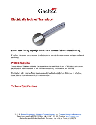 Electrically Isolated Transducer




Robust metal sensing diaphragm within a small stainless steel disc shaped housing.

Excellent frequency response and simple to use for standard manometry as well as ambulatory
recording.


Product Overview
These Gaeltec Devices pressure transducers can be used in a variety of applications including
physiological measurements as the sensor is electrically isolated from the housing.

Sterilisation is by means of cold aqueous solutions of detergicide (e.g. Cidex) or by ethylene
oxide gas. Do not use sodium hypochlorite solution.




Technical Specifications




     © 2012 Gaeltec Devices Ltd - Miniature Pressure Sensors and Pressure Monitoring Equipment
        Telephone: +44 (0)1470 521 385 Fax: +44 (0)1470 521 369 Email us: web@gaeltec.com
           Gaeltec Devices Ltd, Glendale Road, Dunvegan, Isle of Skye, Scotland IV55 8GU
 