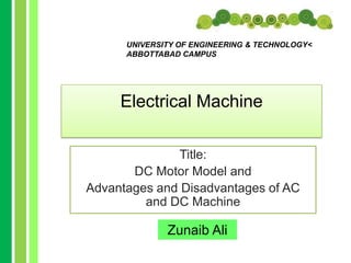 UNIVERSITY OF ENGINEERING & TECHNOLOGY<
ABBOTTABAD CAMPUS

Electrical Machine
Title:
DC Motor Model and
Advantages and Disadvantages of AC
and DC Machine

Zunaib Ali

 