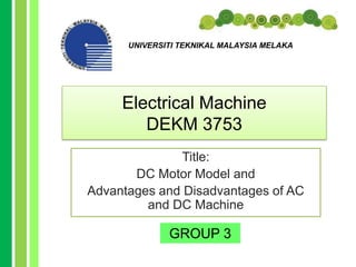 UNIVERSITI TEKNIKAL MALAYSIA MELAKA




     Electrical Machine
        DEKM 3753
              Title:
       DC Motor Model and
Advantages and Disadvantages of AC
         and DC Machine

              GROUP 3
 