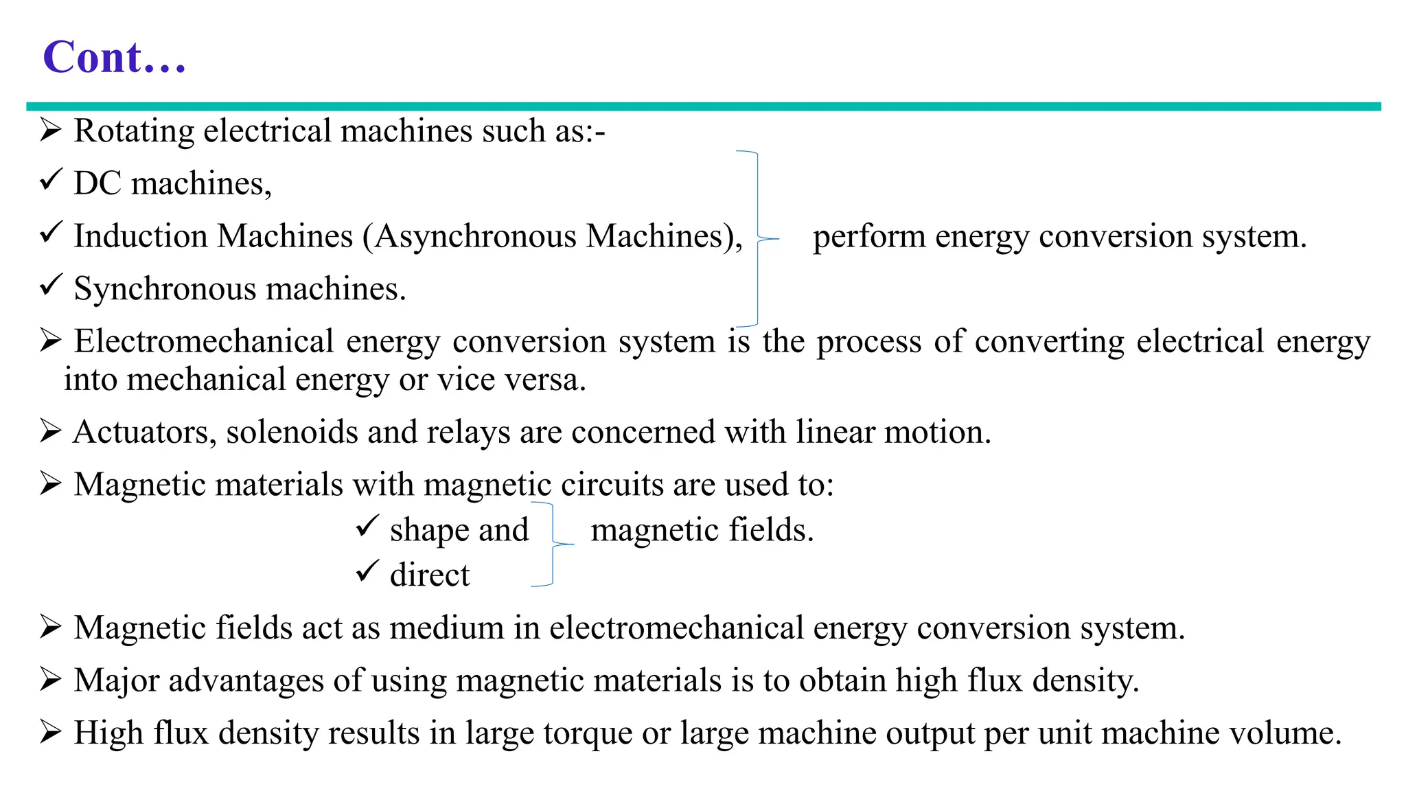 Cont…
 Rotating electrical machines such as:-
 DC machines,
 Induction Machines (Asynchronous Machines), perform energy conversion system.
 Synchronous machines.
 Electromechanical energy conversion system is the process of converting electrical energy
into mechanical energy or vice versa.
 Actuators, solenoids and relays are concerned with linear motion.
 Magnetic materials with magnetic circuits are used to:
 shape and magnetic fields.
 direct
 Magnetic fields act as medium in electromechanical energy conversion system.
 Major advantages of using magnetic materials is to obtain high flux density.
 High flux density results in large torque or large machine output per unit machine volume.
 