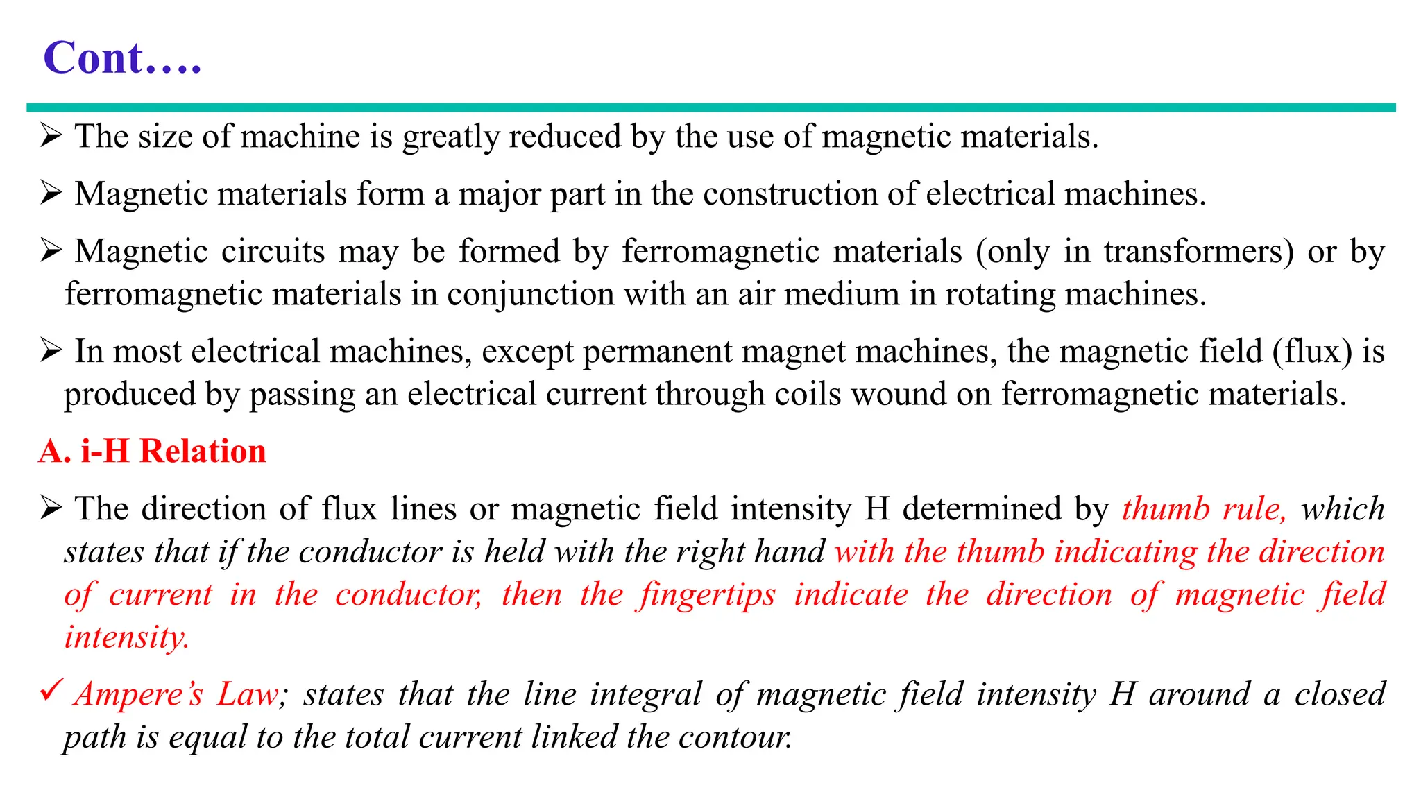 Cont….
 The size of machine is greatly reduced by the use of magnetic materials.
 Magnetic materials form a major part in the construction of electrical machines.
 Magnetic circuits may be formed by ferromagnetic materials (only in transformers) or by
ferromagnetic materials in conjunction with an air medium in rotating machines.
 In most electrical machines, except permanent magnet machines, the magnetic field (flux) is
produced by passing an electrical current through coils wound on ferromagnetic materials.
A. i-H Relation
 The direction of flux lines or magnetic field intensity H determined by thumb rule, which
states that if the conductor is held with the right hand with the thumb indicating the direction
of current in the conductor, then the fingertips indicate the direction of magnetic field
intensity.
 Ampere’s Law; states that the line integral of magnetic field intensity H around a closed
path is equal to the total current linked the contour.
 