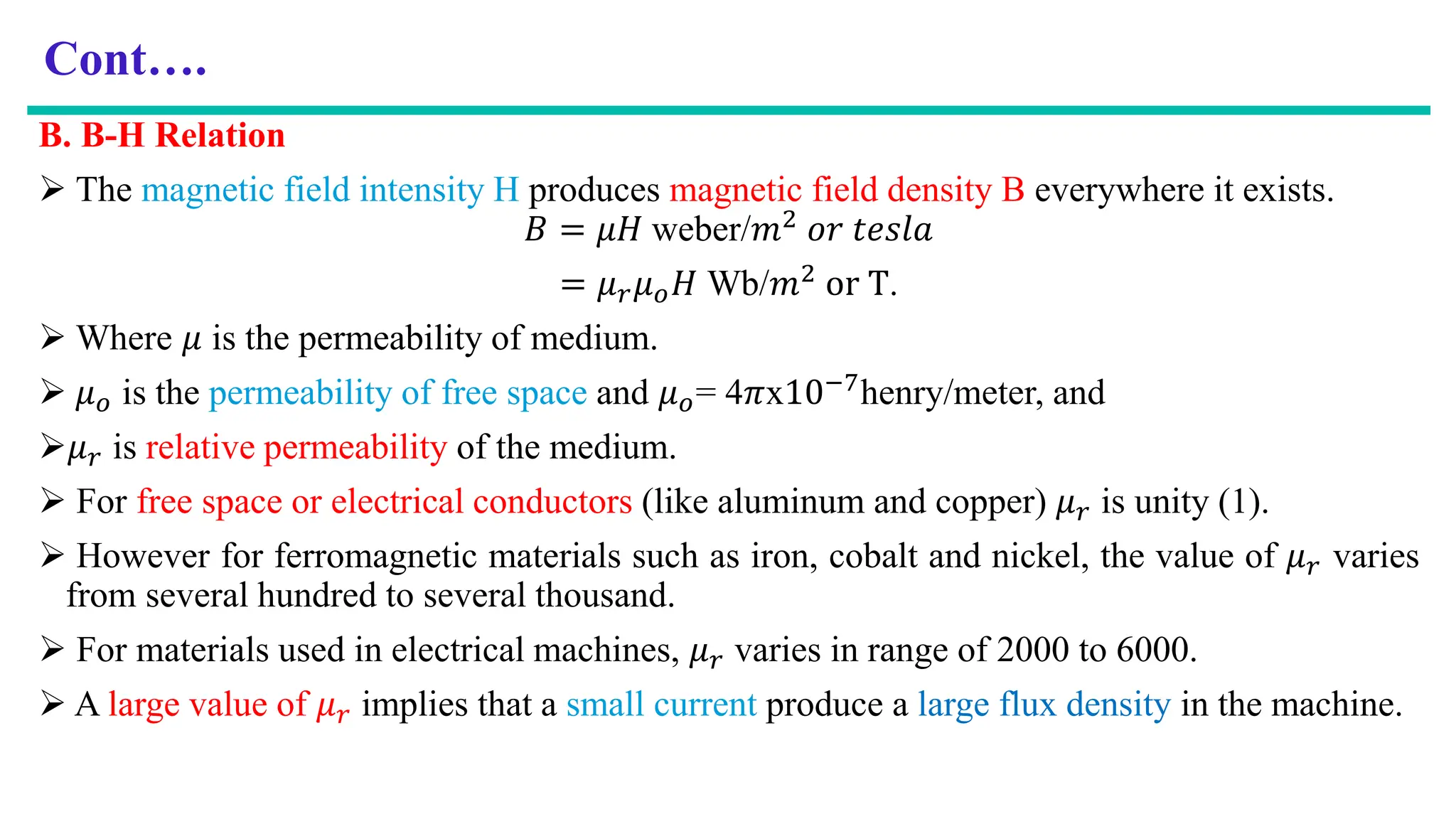 Cont….
B. B-H Relation
 The magnetic field intensity H produces magnetic field density B everywhere it exists.
𝐵 = 𝜇𝐻 weber/𝑚2 𝑜𝑟 𝑡𝑒𝑠𝑙𝑎
= 𝜇𝑟𝜇𝑜𝐻 Wb/𝑚2 or T.
 Where 𝜇 is the permeability of medium.
 𝜇𝑜 is the permeability of free space and 𝜇𝑜= 4𝜋x10−7henry/meter, and
𝜇𝑟 is relative permeability of the medium.
 For free space or electrical conductors (like aluminum and copper) 𝜇𝑟 is unity (1).
 However for ferromagnetic materials such as iron, cobalt and nickel, the value of 𝜇𝑟 varies
from several hundred to several thousand.
 For materials used in electrical machines, 𝜇𝑟 varies in range of 2000 to 6000.
 A large value of 𝜇𝑟 implies that a small current produce a large flux density in the machine.
 