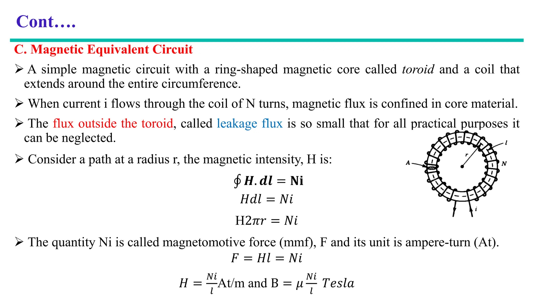 Cont….
C. Magnetic Equivalent Circuit
 A simple magnetic circuit with a ring-shaped magnetic core called toroid and a coil that
extends around the entire circumference.
 When current i flows through the coil of N turns, magnetic flux is confined in core material.
 The flux outside the toroid, called leakage flux is so small that for all practical purposes it
can be neglected.
 Consider a path at a radius r, the magnetic intensity, H is:
‫ׯ‬ 𝑯. 𝒅𝒍 = 𝐍𝐢
𝐻𝑑𝑙 = 𝑁𝑖
H2𝜋𝑟 = 𝑁𝑖
 The quantity Ni is called magnetomotive force (mmf), F and its unit is ampere-turn (At).
𝐹 = 𝐻𝑙 = 𝑁𝑖
𝐻 =
𝑁𝑖
𝑙
At/m and B = 𝜇
𝑁𝑖
𝑙
𝑇𝑒𝑠𝑙𝑎
 