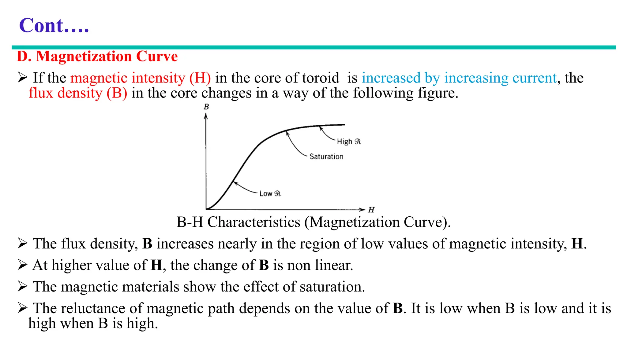 Cont….
D. Magnetization Curve
 If the magnetic intensity (H) in the core of toroid is increased by increasing current, the
flux density (B) in the core changes in a way of the following figure.
B-H Characteristics (Magnetization Curve).
 The flux density, B increases nearly in the region of low values of magnetic intensity, H.
 At higher value of H, the change of B is non linear.
 The magnetic materials show the effect of saturation.
 The reluctance of magnetic path depends on the value of B. It is low when B is low and it is
high when B is high.
 