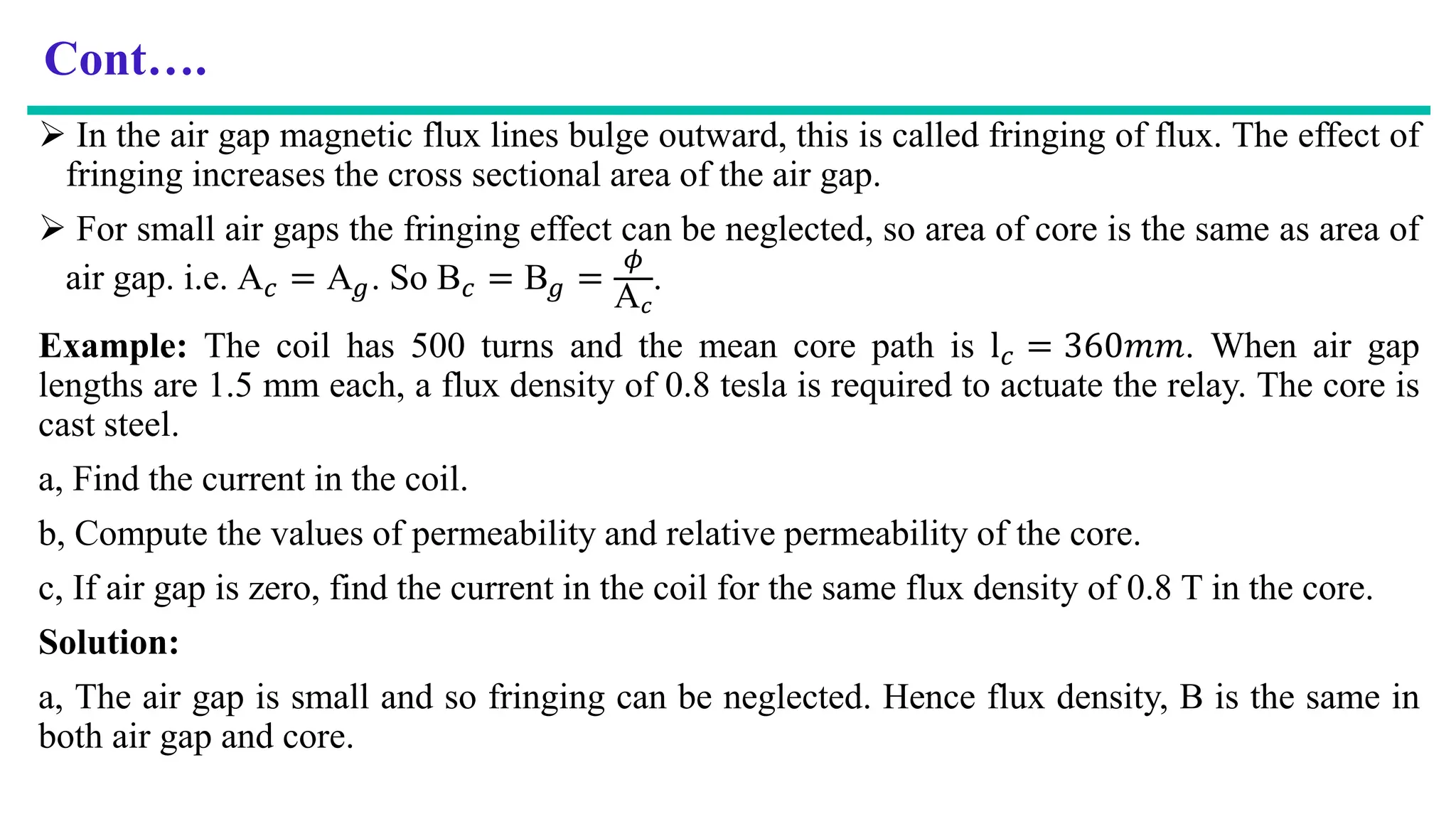 Cont….
 In the air gap magnetic flux lines bulge outward, this is called fringing of flux. The effect of
fringing increases the cross sectional area of the air gap.
 For small air gaps the fringing effect can be neglected, so area of core is the same as area of
air gap. i.e. A𝑐 = A𝑔. So B𝑐 = B𝑔 =
𝜙
A𝑐
.
Example: The coil has 500 turns and the mean core path is l𝑐 = 360𝑚𝑚. When air gap
lengths are 1.5 mm each, a flux density of 0.8 tesla is required to actuate the relay. The core is
cast steel.
a, Find the current in the coil.
b, Compute the values of permeability and relative permeability of the core.
c, If air gap is zero, find the current in the coil for the same flux density of 0.8 T in the core.
Solution:
a, The air gap is small and so fringing can be neglected. Hence flux density, B is the same in
both air gap and core.
 