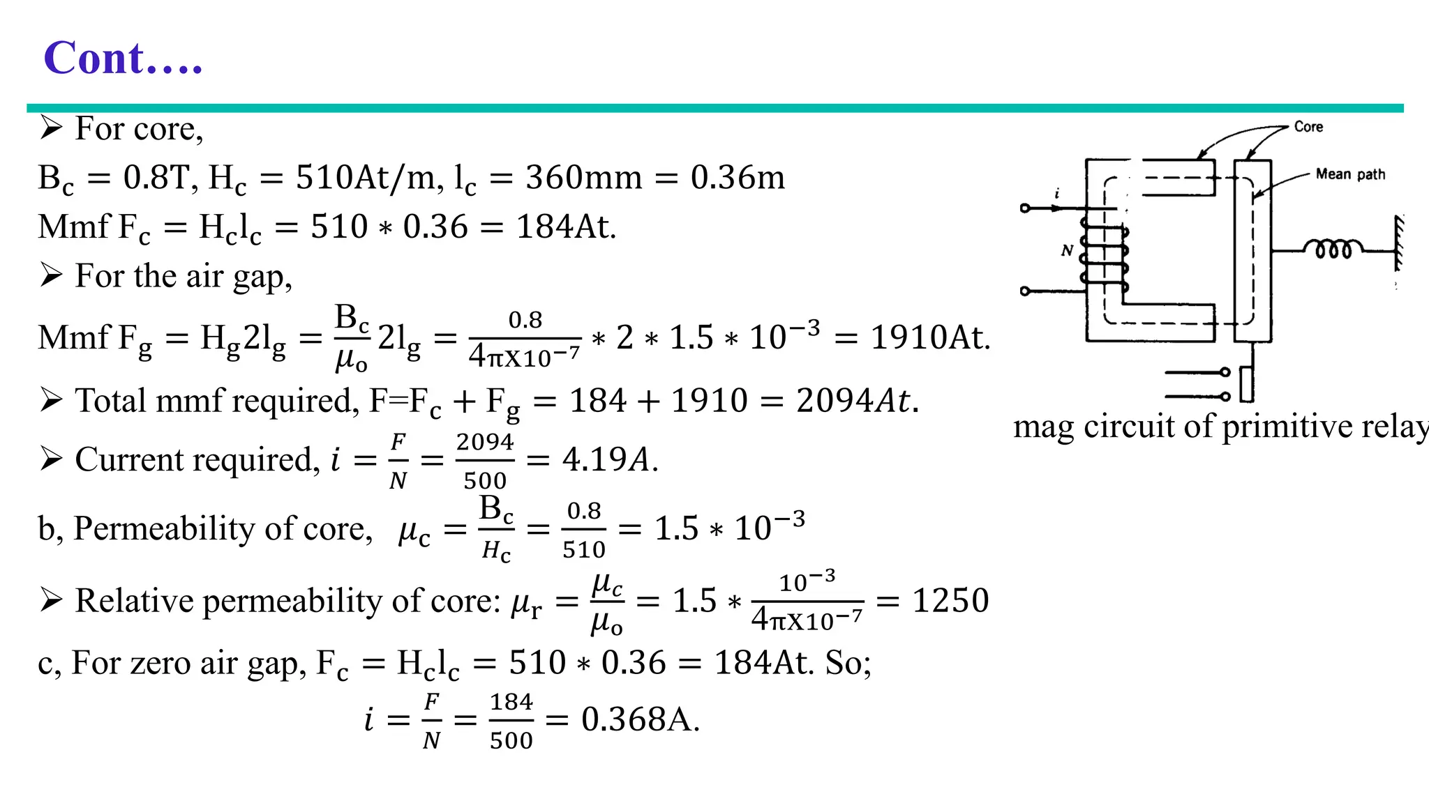 Cont….
 For core,
Bc = 0.8T, Hc = 510At/m, lc = 360mm = 0.36m
Mmf Fc = Hclc = 510 ∗ 0.36 = 184At.
 For the air gap,
Mmf Fg = Hg2lg =
Bc
𝜇o
2lg =
0.8
4πx10−7 ∗ 2 ∗ 1.5 ∗ 10−3
= 1910At.
 Total mmf required, F=Fc + Fg = 184 + 1910 = 2094𝐴𝑡.
 Current required, 𝑖 =
𝐹
𝑁
=
2094
500
= 4.19𝐴.
b, Permeability of core, 𝜇c =
Bc
𝐻c
=
0.8
510
= 1.5 ∗ 10−3
 Relative permeability of core: 𝜇r =
𝜇𝑐
𝜇o
= 1.5 ∗
10−3
4πx10−7 = 1250
c, For zero air gap, Fc = Hclc = 510 ∗ 0.36 = 184At. So;
𝑖 =
𝐹
𝑁
=
184
500
= 0.368A.
mag circuit of primitive relay
 