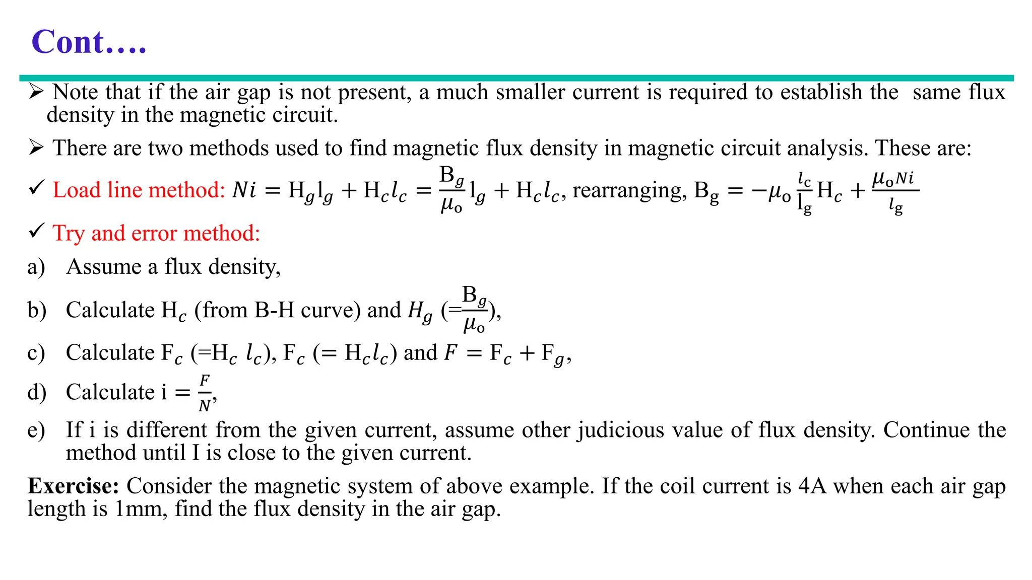 Cont….
 Note that if the air gap is not present, a much smaller current is required to establish the same flux
density in the magnetic circuit.
 There are two methods used to find magnetic flux density in magnetic circuit analysis. These are:
 Load line method: 𝑁𝑖 = H𝑔l𝑔 + H𝑐𝑙𝑐 =
B𝑔
𝜇o
l𝑔 + H𝑐𝑙𝑐, rearranging, Bg = −𝜇o
𝑙c
lg
H𝑐 +
𝜇o𝑁𝑖
𝑙g
 Try and error method:
a) Assume a flux density,
b) Calculate H𝑐 (from B-H curve) and 𝐻𝑔 (=
B𝑔
𝜇o
),
c) Calculate F𝑐 (=H𝑐 𝑙𝑐), F𝑐 (= H𝑐𝑙𝑐) and 𝐹 = F𝑐 + F𝑔,
d) Calculate i =
𝐹
𝑁
,
e) If i is different from the given current, assume other judicious value of flux density. Continue the
method until I is close to the given current.
Exercise: Consider the magnetic system of above example. If the coil current is 4A when each air gap
length is 1mm, find the flux density in the air gap.
 