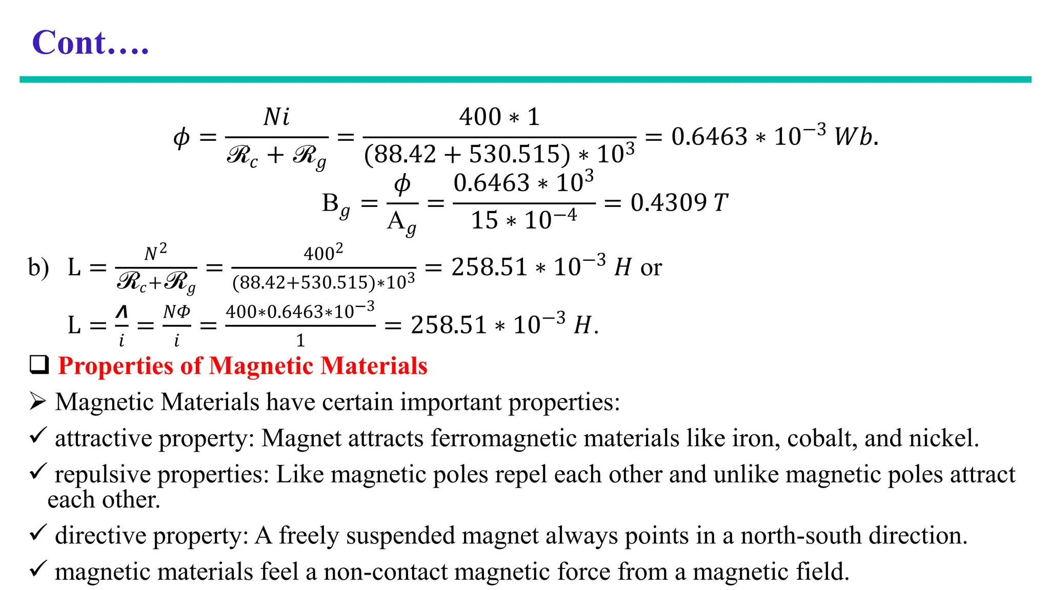 Cont….
𝜙 =
𝑁𝑖
ℛ𝑐 + ℛ𝑔
=
400 ∗ 1
(88.42 + 530.515) ∗ 103
= 0.6463 ∗ 10−3 𝑊𝑏.
B𝑔 =
𝜙
A𝑔
=
0.6463 ∗ 103
15 ∗ 10−4
= 0.4309 𝑇
b) L =
𝑁2
ℛ𝑐+ℛ𝑔
=
4002
(88.42+530.515)∗103 = 258.51 ∗ 10−3 𝐻 or
L =
𝞚
𝑖
=
𝑁𝛷
𝑖
=
400∗0.6463∗10−3
1
= 258.51 ∗ 10−3
𝐻.
 Properties of Magnetic Materials
 Magnetic Materials have certain important properties:
 attractive property: Magnet attracts ferromagnetic materials like iron, cobalt, and nickel.
 repulsive properties: Like magnetic poles repel each other and unlike magnetic poles attract
each other.
 directive property: A freely suspended magnet always points in a north-south direction.
 magnetic materials feel a non-contact magnetic force from a magnetic field.
 