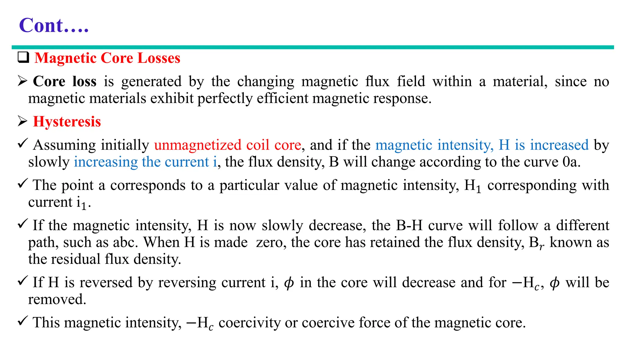 Cont….
 Magnetic Core Losses
 Core loss is generated by the changing magnetic ﬂux field within a material, since no
magnetic materials exhibit perfectly efficient magnetic response.
 Hysteresis
 Assuming initially unmagnetized coil core, and if the magnetic intensity, H is increased by
slowly increasing the current i, the flux density, B will change according to the curve 0a.
 The point a corresponds to a particular value of magnetic intensity, H1 corresponding with
current i1.
 If the magnetic intensity, H is now slowly decrease, the B-H curve will follow a different
path, such as abc. When H is made zero, the core has retained the flux density, B𝑟 known as
the residual flux density.
 If H is reversed by reversing current i, 𝜙 in the core will decrease and for −H𝑐, 𝜙 will be
removed.
 This magnetic intensity, −H𝑐 coercivity or coercive force of the magnetic core.
 
