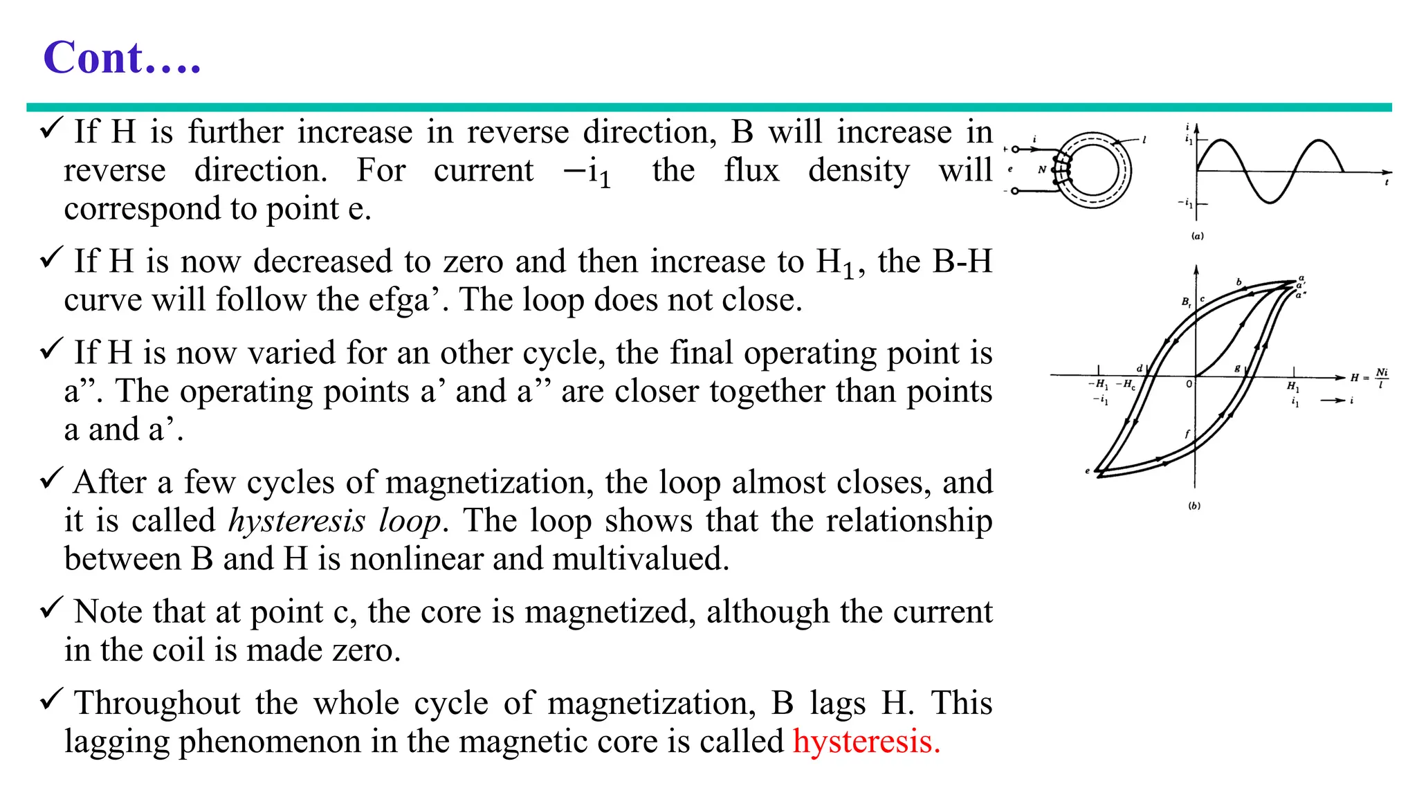 Cont….
 If H is further increase in reverse direction, B will increase in
reverse direction. For current −i1 the flux density will
correspond to point e.
 If H is now decreased to zero and then increase to H1, the B-H
curve will follow the efga’. The loop does not close.
 If H is now varied for an other cycle, the final operating point is
a”. The operating points a’ and a’’ are closer together than points
a and a’.
 After a few cycles of magnetization, the loop almost closes, and
it is called hysteresis loop. The loop shows that the relationship
between B and H is nonlinear and multivalued.
 Note that at point c, the core is magnetized, although the current
in the coil is made zero.
 Throughout the whole cycle of magnetization, B lags H. This
lagging phenomenon in the magnetic core is called hysteresis.
 