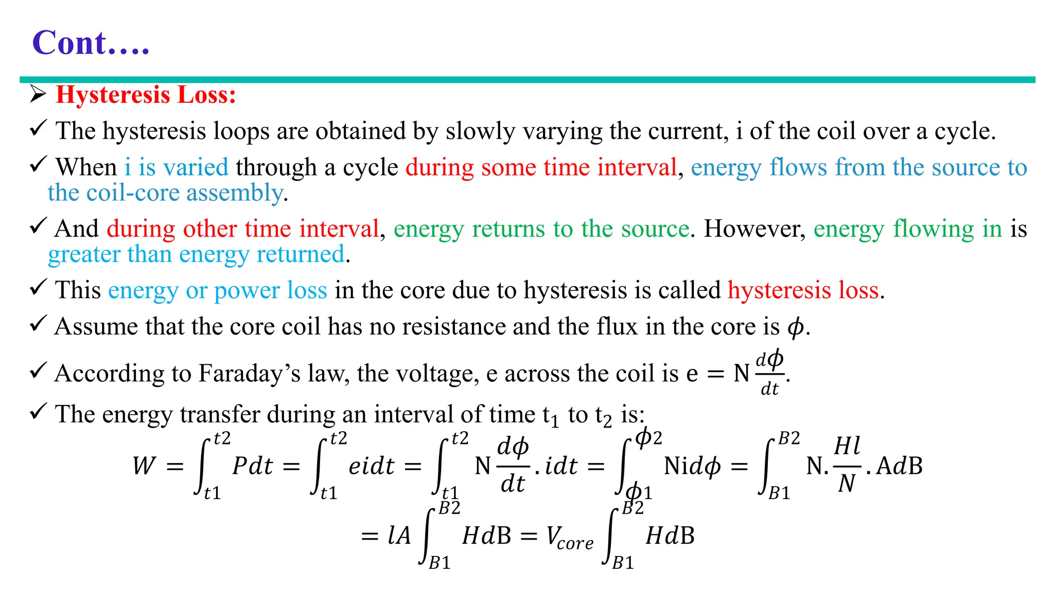 Cont….
 Hysteresis Loss:
 The hysteresis loops are obtained by slowly varying the current, i of the coil over a cycle.
 When i is varied through a cycle during some time interval, energy flows from the source to
the coil-core assembly.
 And during other time interval, energy returns to the source. However, energy flowing in is
greater than energy returned.
 This energy or power loss in the core due to hysteresis is called hysteresis loss.
 Assume that the core coil has no resistance and the flux in the core is 𝜙.
 According to Faraday’s law, the voltage, e across the coil is e = N
𝑑𝜙
𝑑𝑡
.
 The energy transfer during an interval of time t1 to t2 is:
𝑊 = න
𝑡1
𝑡2
𝑃𝑑𝑡 = න
𝑡1
𝑡2
𝑒𝑖𝑑𝑡 = න
𝑡1
𝑡2
N
𝑑𝜙
𝑑𝑡
. 𝑖𝑑𝑡 = න
𝜙1
𝜙2
Ni𝑑𝜙 = න
𝐵1
𝐵2
N.
𝐻𝑙
𝑁
. A𝑑B
= 𝑙𝐴 න
𝐵1
𝐵2
𝐻𝑑B = 𝑉
𝑐𝑜𝑟𝑒 න
𝐵1
𝐵2
𝐻𝑑B
 