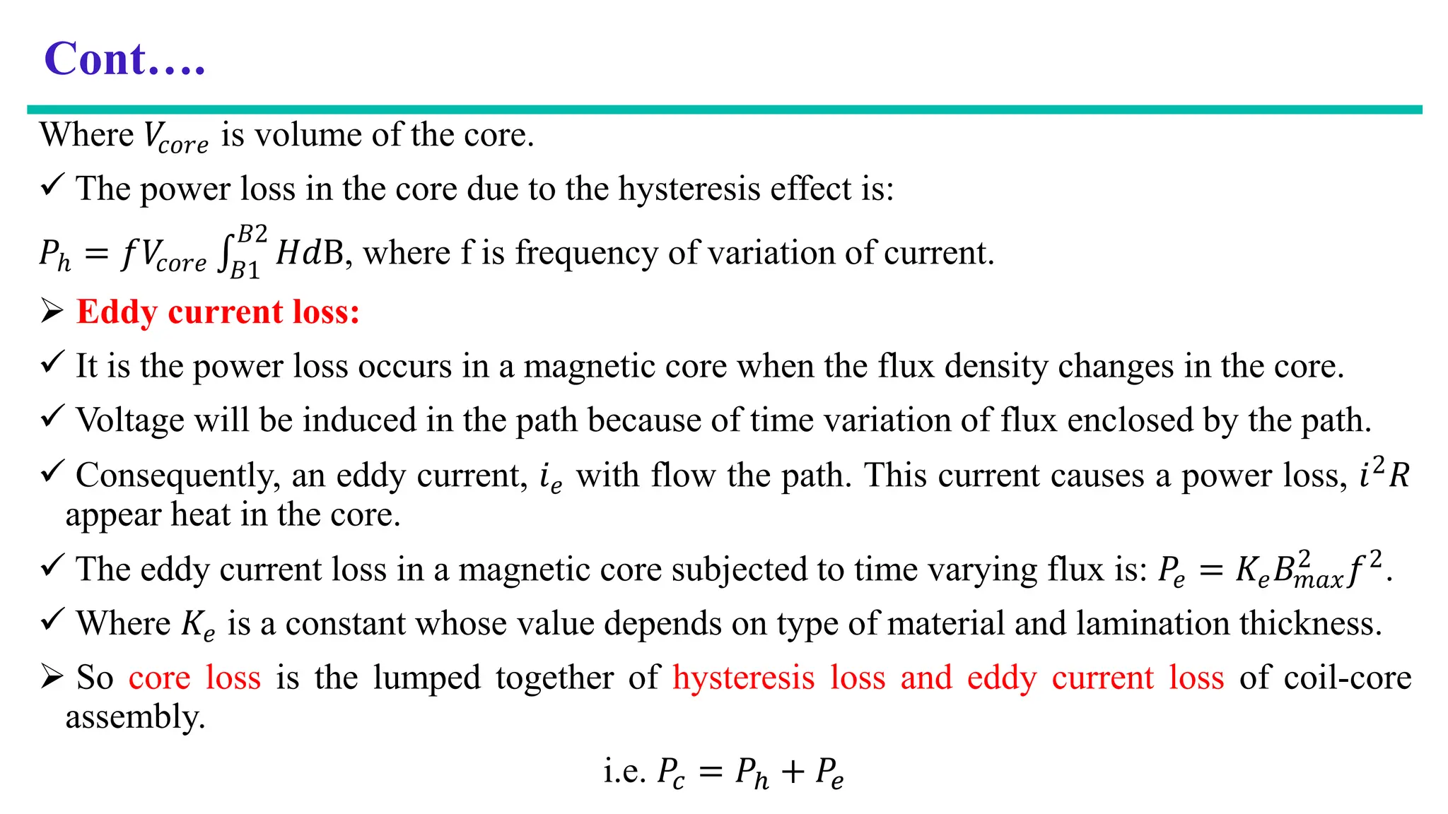 Cont….
Where 𝑉
𝑐𝑜𝑟𝑒 is volume of the core.
 The power loss in the core due to the hysteresis effect is:
𝑃ℎ = 𝑓𝑉
𝑐𝑜𝑟𝑒 ‫׬‬
𝐵1
𝐵2
𝐻𝑑B, where f is frequency of variation of current.
 Eddy current loss:
 It is the power loss occurs in a magnetic core when the flux density changes in the core.
 Voltage will be induced in the path because of time variation of flux enclosed by the path.
 Consequently, an eddy current, 𝑖𝑒 with flow the path. This current causes a power loss, 𝑖2𝑅
appear heat in the core.
 The eddy current loss in a magnetic core subjected to time varying flux is: 𝑃𝑒 = 𝐾𝑒𝐵𝑚𝑎𝑥
2 𝑓2.
 Where 𝐾𝑒 is a constant whose value depends on type of material and lamination thickness.
 So core loss is the lumped together of hysteresis loss and eddy current loss of coil-core
assembly.
i.e. 𝑃𝑐 = 𝑃ℎ + 𝑃𝑒
 