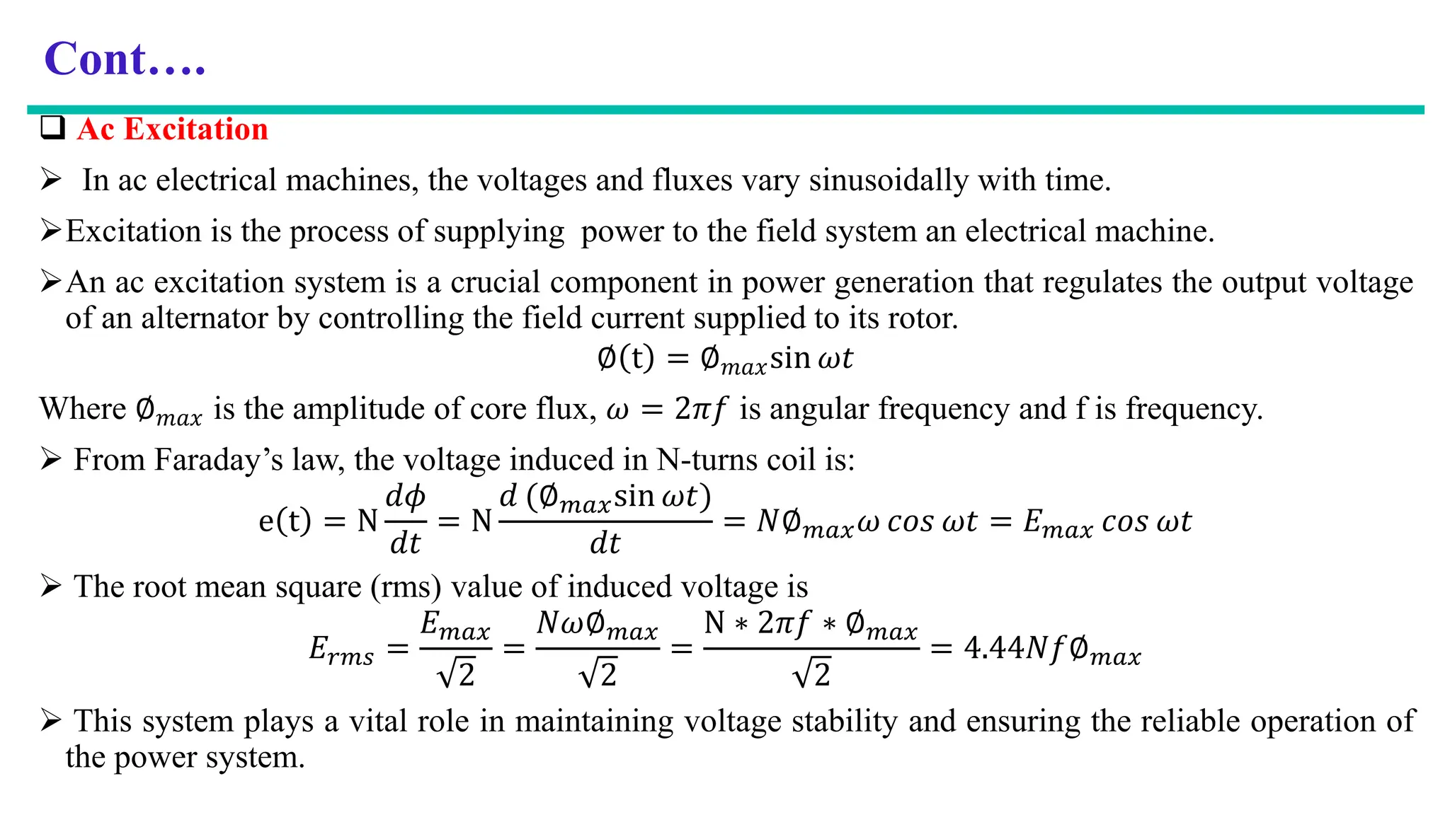 Cont….
 Ac Excitation
 In ac electrical machines, the voltages and fluxes vary sinusoidally with time.
Excitation is the process of supplying power to the field system an electrical machine.
An ac excitation system is a crucial component in power generation that regulates the output voltage
of an alternator by controlling the field current supplied to its rotor.
∅ t = ∅𝑚𝑎𝑥sin 𝜔𝑡
Where ∅𝑚𝑎𝑥 is the amplitude of core flux, 𝜔 = 2𝜋𝑓 is angular frequency and f is frequency.
 From Faraday’s law, the voltage induced in N-turns coil is:
e t = N
𝑑𝜙
𝑑𝑡
= N
𝑑 (∅𝑚𝑎𝑥sin 𝜔𝑡)
𝑑𝑡
= 𝑁∅𝑚𝑎𝑥𝜔 𝑐𝑜𝑠 𝜔𝑡 = 𝐸𝑚𝑎𝑥 𝑐𝑜𝑠 𝜔𝑡
 The root mean square (rms) value of induced voltage is
𝐸𝑟𝑚𝑠 =
𝐸𝑚𝑎𝑥
2
=
𝑁𝜔∅𝑚𝑎𝑥
2
=
N ∗ 2𝜋𝑓 ∗ ∅𝑚𝑎𝑥
2
= 4.44𝑁𝑓∅𝑚𝑎𝑥
 This system plays a vital role in maintaining voltage stability and ensuring the reliable operation of
the power system.
 