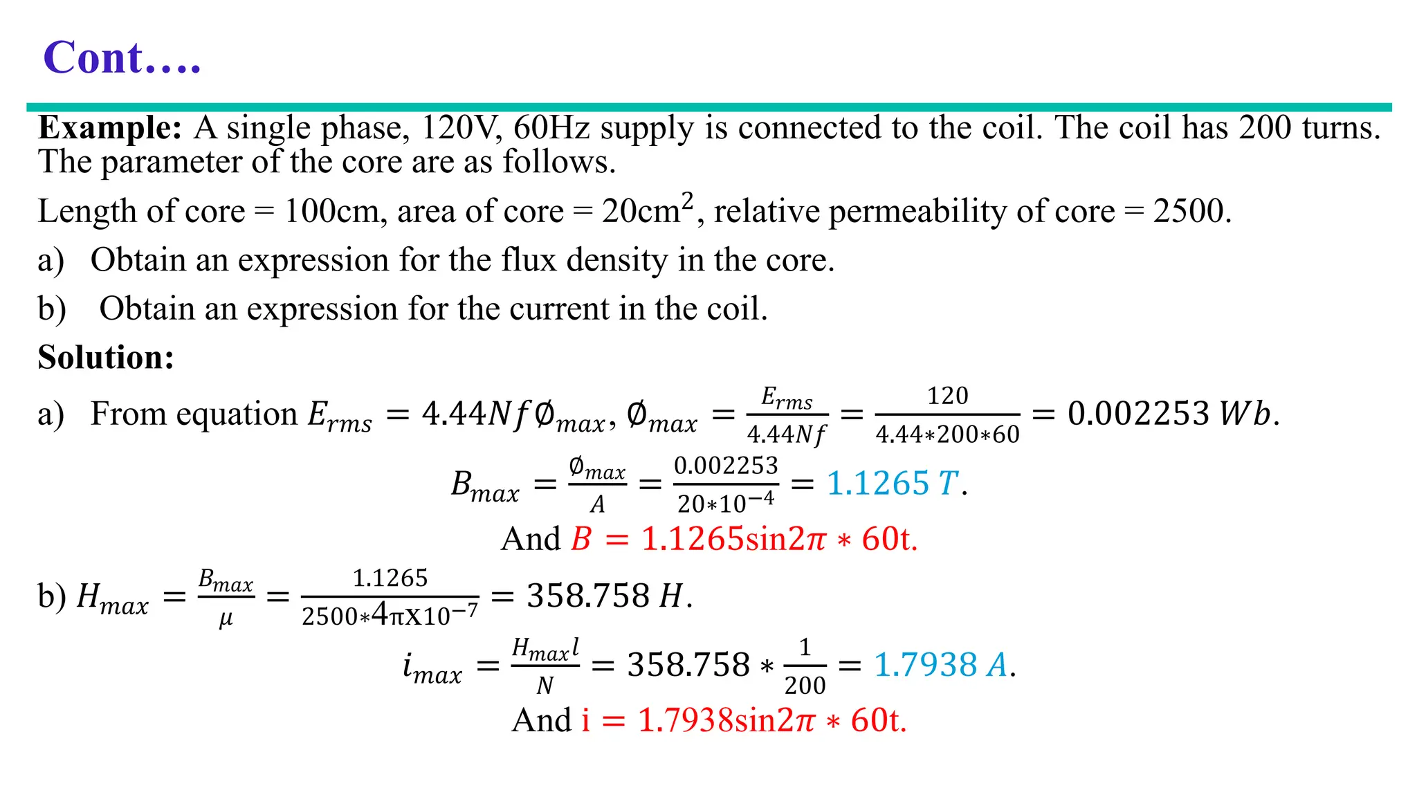 Cont….
Example: A single phase, 120V, 60Hz supply is connected to the coil. The coil has 200 turns.
The parameter of the core are as follows.
Length of core = 100cm, area of core = 20cm2, relative permeability of core = 2500.
a) Obtain an expression for the flux density in the core.
b) Obtain an expression for the current in the coil.
Solution:
a) From equation 𝐸𝑟𝑚𝑠 = 4.44𝑁𝑓∅𝑚𝑎𝑥, ∅𝑚𝑎𝑥 =
𝐸𝑟𝑚𝑠
4.44𝑁𝑓
=
120
4.44∗200∗60
= 0.002253 𝑊𝑏.
𝐵𝑚𝑎𝑥 =
∅𝑚𝑎𝑥
𝐴
=
0.002253
20∗10−4 = 1.1265 𝑇.
And 𝐵 = 1.1265sin2𝜋 ∗ 60t.
b) 𝐻𝑚𝑎𝑥 =
𝐵𝑚𝑎𝑥
𝜇
=
1.1265
2500∗4πx10−7 = 358.758 𝐻.
𝑖𝑚𝑎𝑥 =
𝐻𝑚𝑎𝑥𝑙
𝑁
= 358.758 ∗
1
200
= 1.7938 𝐴.
And i = 1.7938sin2𝜋 ∗ 60t.
 