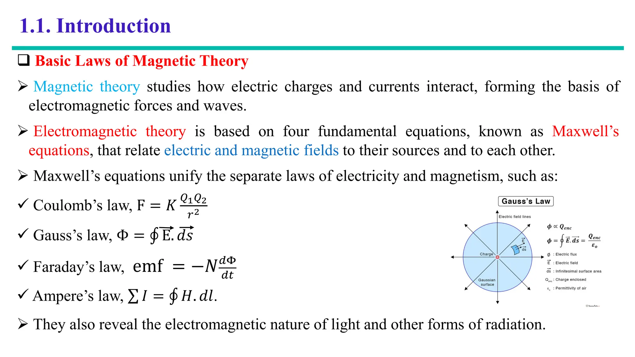 1.1. Introduction
 Basic Laws of Magnetic Theory
 Magnetic theory studies how electric charges and currents interact, forming the basis of
electromagnetic forces and waves.
 Electromagnetic theory is based on four fundamental equations, known as Maxwell’s
equations, that relate electric and magnetic fields to their sources and to each other.
 Maxwell’s equations unify the separate laws of electricity and magnetism, such as:
 Coulomb’s law, F = 𝐾
𝑄1𝑄2
𝑟2
 Gauss’s law, Φ = ‫ׯ‬ E. 𝑑𝑠
 Faraday’s law, emf = −𝑁𝑑Φ
𝑑𝑡
 Ampere’s law, σ 𝐼 = ‫ׯ‬ 𝐻. 𝑑𝑙.
 They also reveal the electromagnetic nature of light and other forms of radiation.
 