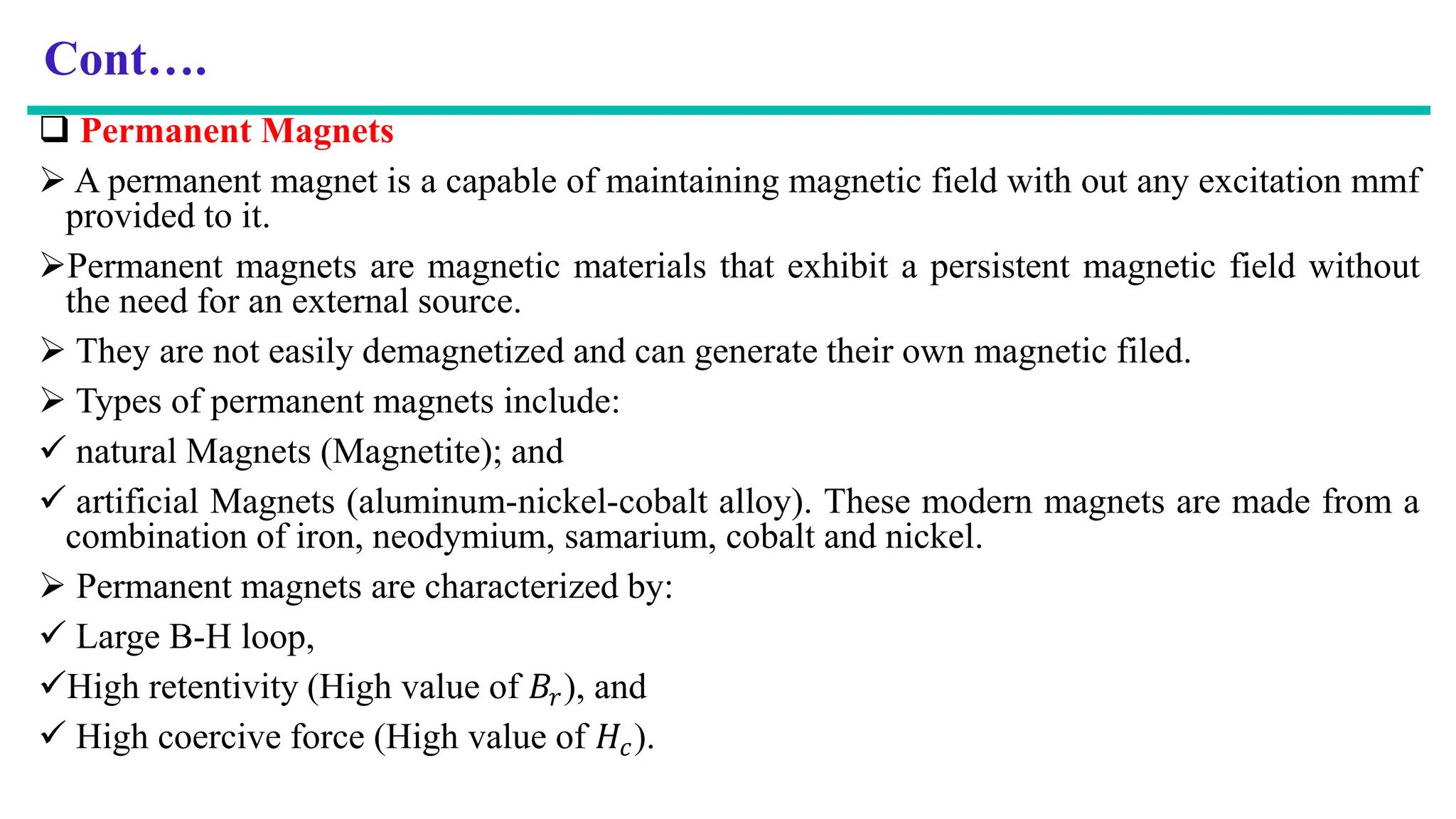 Cont….
 Permanent Magnets
 A permanent magnet is a capable of maintaining magnetic field with out any excitation mmf
provided to it.
Permanent magnets are magnetic materials that exhibit a persistent magnetic field without
the need for an external source.
 They are not easily demagnetized and can generate their own magnetic filed.
 Types of permanent magnets include:
 natural Magnets (Magnetite); and
 artificial Magnets (aluminum-nickel-cobalt alloy). These modern magnets are made from a
combination of iron, neodymium, samarium, cobalt and nickel.
 Permanent magnets are characterized by:
 Large B-H loop,
High retentivity (High value of 𝐵𝑟), and
 High coercive force (High value of 𝐻𝑐).
 