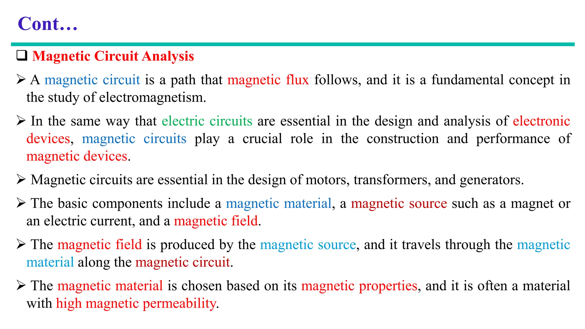 Cont…
 Magnetic Circuit Analysis
 A magnetic circuit is a path that magnetic flux follows, and it is a fundamental concept in
the study of electromagnetism.
 In the same way that electric circuits are essential in the design and analysis of electronic
devices, magnetic circuits play a crucial role in the construction and performance of
magnetic devices.
 Magnetic circuits are essential in the design of motors, transformers, and generators.
 The basic components include a magnetic material, a magnetic source such as a magnet or
an electric current, and a magnetic field.
 The magnetic field is produced by the magnetic source, and it travels through the magnetic
material along the magnetic circuit.
 The magnetic material is chosen based on its magnetic properties, and it is often a material
with high magnetic permeability.
 