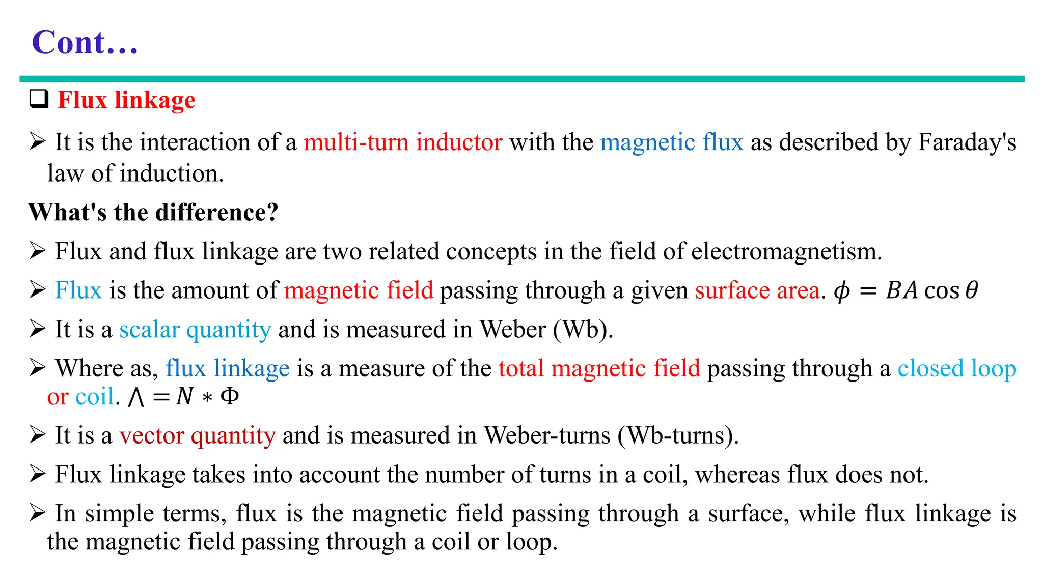 Cont…
 Flux linkage
 It is the interaction of a multi-turn inductor with the magnetic flux as described by Faraday's
law of induction.
What's the difference?
 Flux and flux linkage are two related concepts in the field of electromagnetism.
 Flux is the amount of magnetic field passing through a given surface area. 𝜙 = 𝐵𝐴 cos 𝜃
 It is a scalar quantity and is measured in Weber (Wb).
 Where as, flux linkage is a measure of the total magnetic field passing through a closed loop
or coil. ‫ٿ‬ = 𝑁 ∗ Φ
 It is a vector quantity and is measured in Weber-turns (Wb-turns).
 Flux linkage takes into account the number of turns in a coil, whereas flux does not.
 In simple terms, flux is the magnetic field passing through a surface, while flux linkage is
the magnetic field passing through a coil or loop.
 
